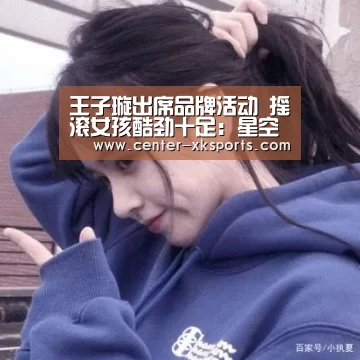 王子璇出席品牌活动 摇滚女孩酷劲十足：星空体育官网